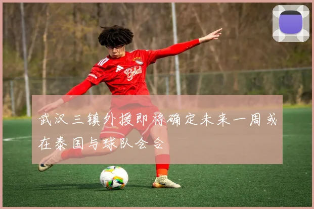 武汉三镇外援即将确定未来一周或在泰国与球队会合