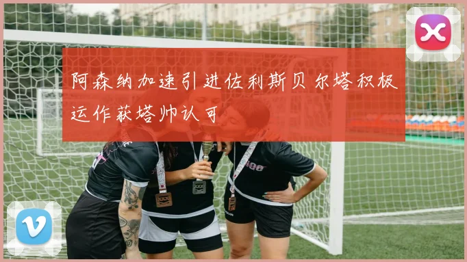 阿森纳加速引进佐利斯贝尔塔积极运作获塔帅认可