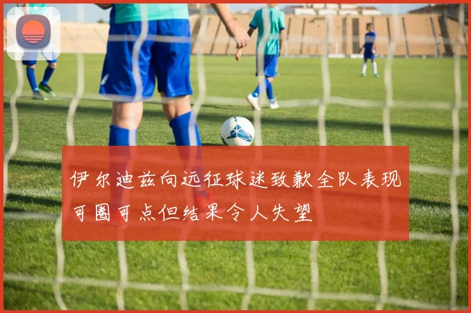 伊尔迪兹向远征球迷致歉全队表现可圈可点但结果令人失望