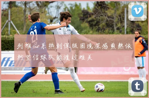 列维心系热刺保级困境深感煎熬依然坚信球队能渡过难关
