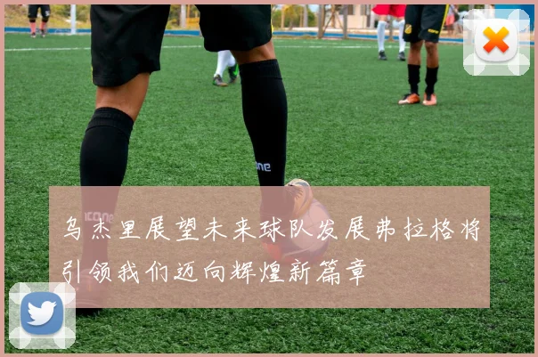 乌杰里展望未来球队发展弗拉格将引领我们迈向辉煌新篇章