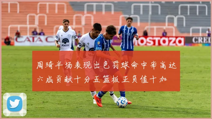 周琦半场表现出色罚球命中率高达六成贡献十分五篮板正负值十加
