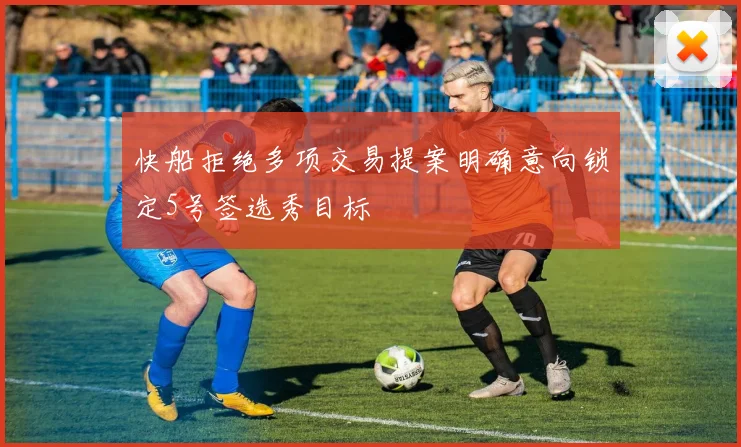 快船拒绝多项交易提案明确意向锁定5号签选秀目标