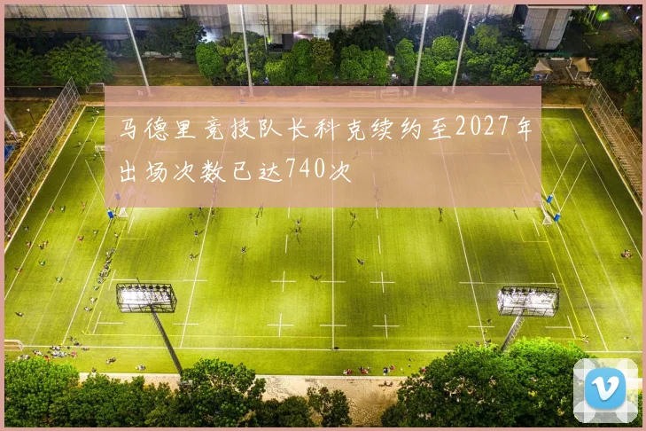 马德里竞技队长科克续约至2027年出场次数已达740次