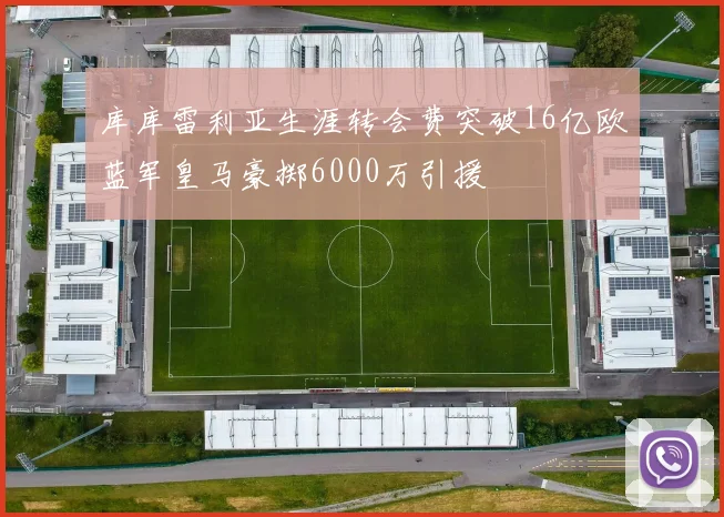 库库雷利亚生涯转会费突破16亿欧蓝军皇马豪掷6000万引援