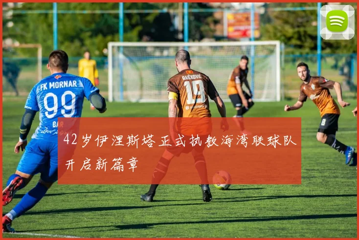 42岁伊涅斯塔正式执教海湾联球队开启新篇章