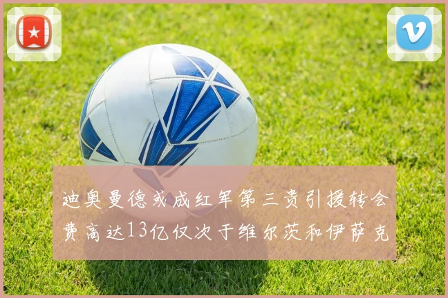 迪奥曼德或成红军第三贵引援转会费高达13亿仅次于维尔茨和伊萨克