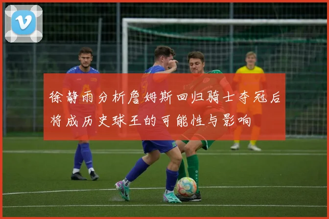 徐静雨分析詹姆斯回归骑士夺冠后将成历史球王的可能性与影响