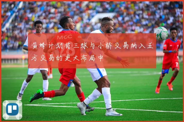 黄蜂计划将三球与小桥交易纳入五方交易的更大布局中